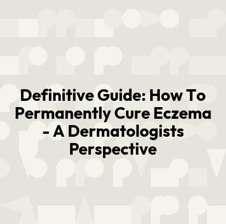 Definitive Guide: How To Permanently Cure Eczema - A Dermatologists Perspective