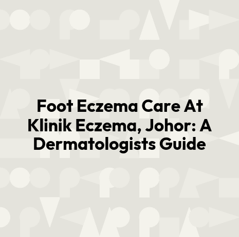 Foot Eczema Care At Klinik Eczema, Johor: A Dermatologists Guide