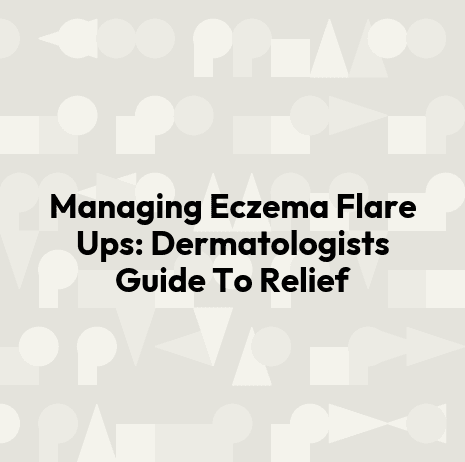 Managing Eczema Flare Ups: Dermatologists Guide To Relief