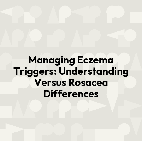 Managing Eczema Triggers: Understanding Versus Rosacea Differences