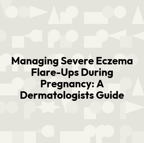Managing Severe Eczema Flare-Ups During Pregnancy: A Dermatologists Guide