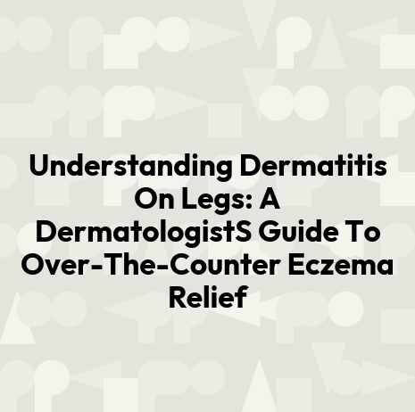 Understanding Dermatitis On Legs: A DermatologistS Guide To Over-The-Counter Eczema Relief