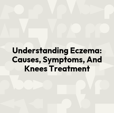 Understanding Eczema: Causes, Symptoms, And Knees Treatment