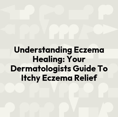 Understanding Eczema Healing: Your Dermatologists Guide To Itchy Eczema Relief