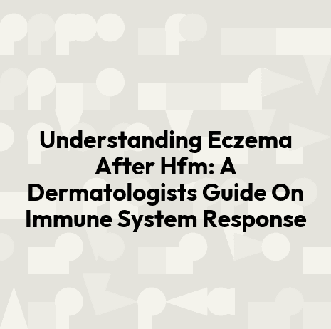 Understanding Eczema After Hfm: A Dermatologists Guide On Immune System Response