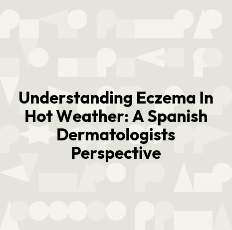 Understanding Eczema In Hot Weather: A Spanish Dermatologists Perspective