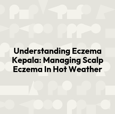 Understanding Eczema Kepala: Managing Scalp Eczema In Hot Weather