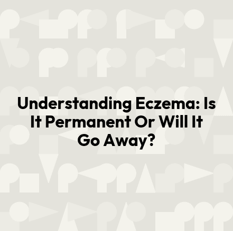 Understanding Eczema: Is It Permanent Or Will It Go Away?