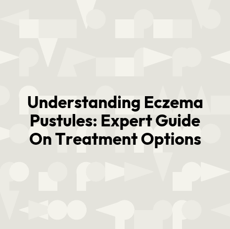 Understanding Eczema Pustules: Expert Guide On Treatment Options