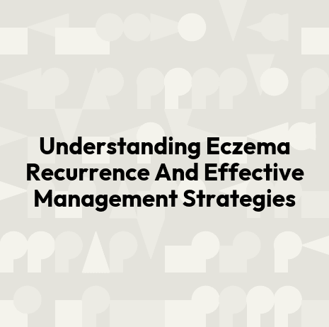 Understanding Eczema Recurrence And Effective Management Strategies