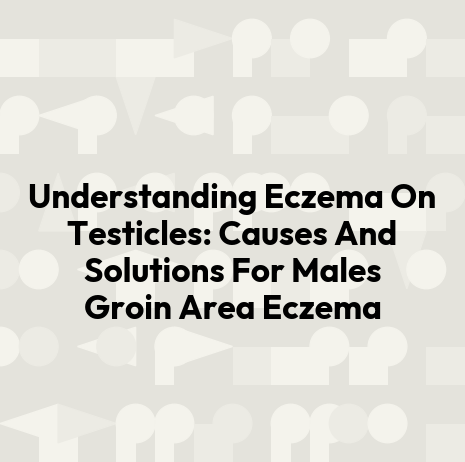 Understanding Eczema On Testicles: Causes And Solutions For Males Groin Area Eczema