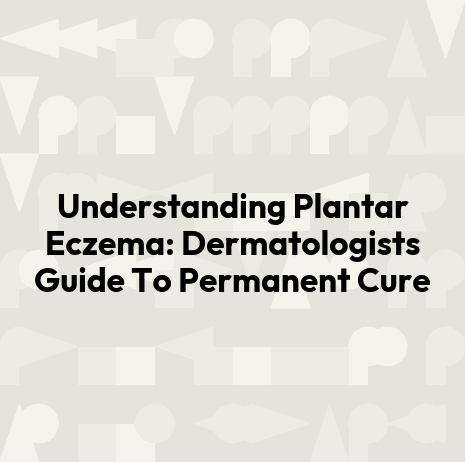 Understanding Plantar Eczema: Dermatologists Guide To Permanent Cure