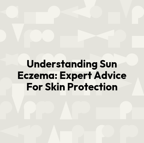Understanding Sun Eczema: Expert Advice For Skin Protection