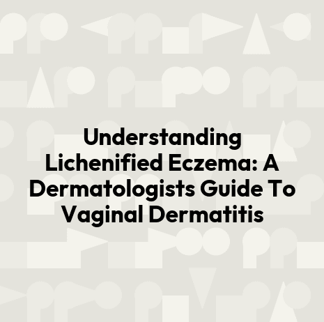 Understanding Lichenified Eczema: A Dermatologists Guide To Vaginal Dermatitis