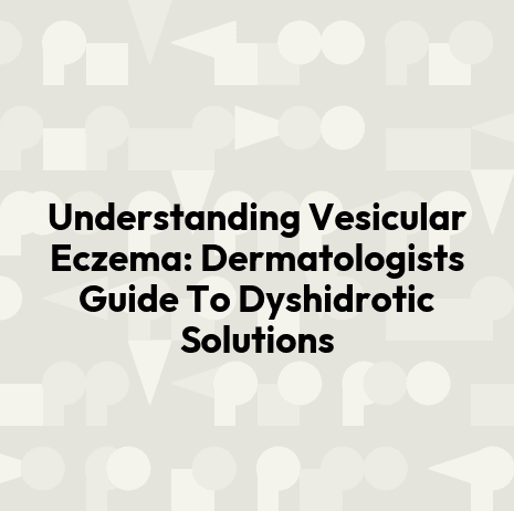 Understanding Vesicular Eczema: Dermatologists Guide To Dyshidrotic Solutions